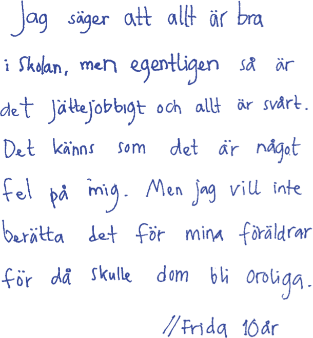 Jag säger att altt är bra i skolan, men egentligen så är det jättejobbigt och allt är svårt. Det känns som det är något fel på mig. Men jag vill inte berätta det för min föräldrar för då skulle dom bli oroliga. /Frida 10 år